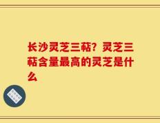 长沙灵芝三萜？灵芝三萜含量最高的灵芝是什么