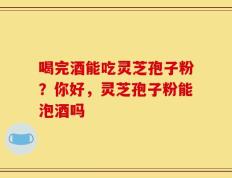喝完酒能吃灵芝孢子粉？你好，灵芝孢子粉能泡酒吗
