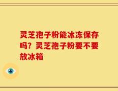 灵芝孢子粉能冰冻保存吗？灵芝孢子粉要不要放冰箱