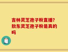 吉林灵芝孢子粉直播？敖东灵芝孢子粉是真的吗