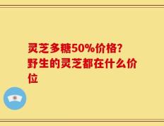 灵芝多糖50%价格？野生的灵芝都在什么价位
