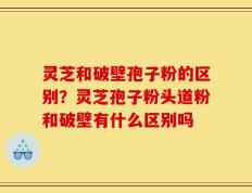 灵芝和破壁孢子粉的区别？灵芝孢子粉头道粉和破壁有什么区别吗