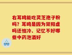 右耳鸣能吃灵芝孢子粉吗？耳鸣是因为肾阳虚吗还怕冷、记忆不好哪些中药泡酒好