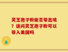 灵芝孢子粉能否带出境？请问灵芝孢子粉可以带入美国吗