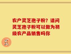 农户灵芝孢子粉？请问灵芝孢子粉可以做为初级农产品销售吗你