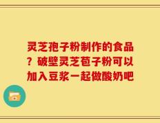 灵芝孢子粉制作的食品？破壁灵芝苞子粉可以加入豆浆一起做酸奶吧