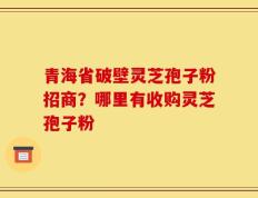 青海省破壁灵芝孢子粉招商？哪里有收购灵芝孢子粉