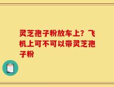 灵芝孢子粉放车上？飞机上可不可以带灵芝孢子粉