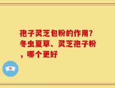 孢子灵芝包粉的作用？冬虫夏草、灵芝孢子粉，哪个更好