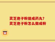 灵芝孢子粉搓成药丸？灵芝孢子粉怎么做成粉