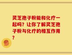 灵芝孢子粉能和化疗一起吗？让你了解灵芝孢子粉与化疗的相互作用？