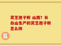 灵芝孢子粉 山西？长白山生产的灵芝孢子粉怎么样
