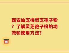 西安仙芝楼灵芝孢子粉？了解灵芝孢子粉的功效和使用方法？