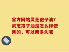 官方网站灵芝孢子油？灵芝孢子油是怎么样使用的，可以用多久呢