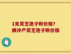 1克灵芝孢子粉价格？腾冲产灵芝孢子粉价格