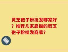 灵芝孢子粉批发哪家好？推荐几家靠谱的灵芝孢子粉批发商家？
