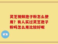 灵芝视频孢子粉怎么使用？有人买过灵芝孢子粉吗怎么用比较好呢