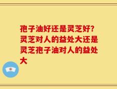 孢子油好还是灵芝好？灵芝对人的益处大还是灵芝孢子油对人的益处大