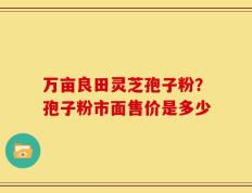 万亩良田灵芝孢子粉？孢子粉市面售价是多少