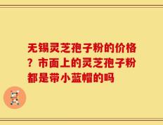无锡灵芝孢子粉的价格？市面上的灵芝孢子粉都是带小蓝帽的吗
