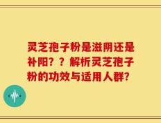 灵芝孢子粉是滋阴还是补阳？？解析灵芝孢子粉的功效与适用人群？
