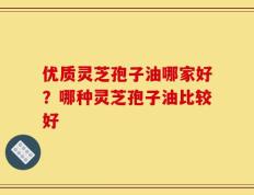 优质灵芝孢子油哪家好？哪种灵芝孢子油比较好