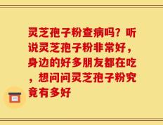 灵芝孢子粉查病吗？听说灵芝孢子粉非常好，身边的好多朋友都在吃，想问问灵芝孢子粉究竟有多好