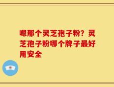 嗯那个灵芝孢子粉？灵芝孢子粉哪个牌子最好用安全