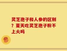 灵芝孢子和人参的区别？夏天吃灵芝孢子粉不上火吗