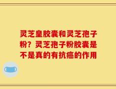 灵芝皇胶囊和灵芝孢子粉？灵芝孢子粉胶囊是不是真的有抗癌的作用