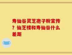 寿仙谷灵芝孢子粉宣传？仙芝楼和寿仙谷什么差距