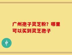 广州孢子灵芝粉？哪里可以买到灵芝孢子