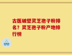 古医破壁灵芝孢子粉排名？灵芝孢子粉产地排行榜
