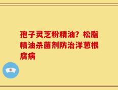 孢子灵芝粉精油？松脂精油杀菌剂防治洋葱根腐病