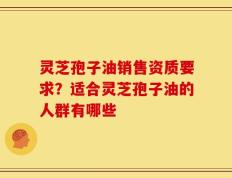 灵芝孢子油销售资质要求？适合灵芝孢子油的人群有哪些