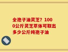 全孢子油灵芝？1000公斤灵芝萃体可取出多少公斤纯孢子油