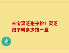 三宝灵芝孢子粉？灵芝孢子粉多少钱一盒
