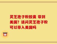 灵芝孢子粉胶囊 带到美国？请问灵芝孢子粉可以带入美国吗
