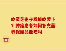 吃灵芝孢子粉能吃萝卜？肿瘤患者如何补充营养保健品能吃吗