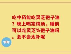 吃中药能吃灵芝孢子油？晚上喝完炖汤，睡前可以吃灵芝%孢子油吗。会不会太补呢