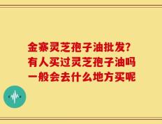 金寨灵芝孢子油批发？有人买过灵芝孢子油吗一般会去什么地方买呢