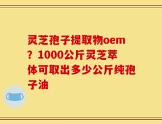 灵芝孢子提取物oem？1000公斤灵芝萃体可取出多少公斤纯孢子油