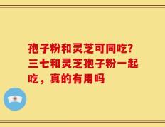 孢子粉和灵芝可同吃？三七和灵芝孢子粉一起吃，真的有用吗