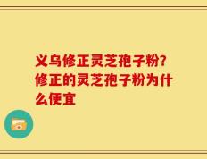 义乌修正灵芝孢子粉？修正的灵芝孢子粉为什么便宜