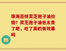 珠海百样灵芝孢子油价格？灵芝孢子油也太贵了吧，吃了真的有效果吗