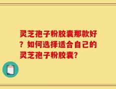 灵芝孢子粉胶囊那款好？如何选择适合自己的灵芝孢子粉胶囊？