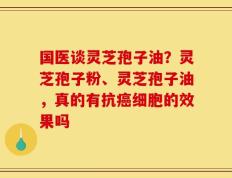 国医谈灵芝孢子油？灵芝孢子粉、灵芝孢子油，真的有抗癌细胞的效果吗