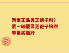 淘宝正品灵芝孢子粉？紫一破壁灵芝孢子粉到哪里买最好