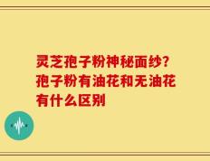 灵芝孢子粉神秘面纱？孢子粉有油花和无油花有什么区别
