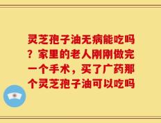 灵芝孢子油无病能吃吗？家里的老人刚刚做完一个手术，买了广药那个灵芝孢子油可以吃吗